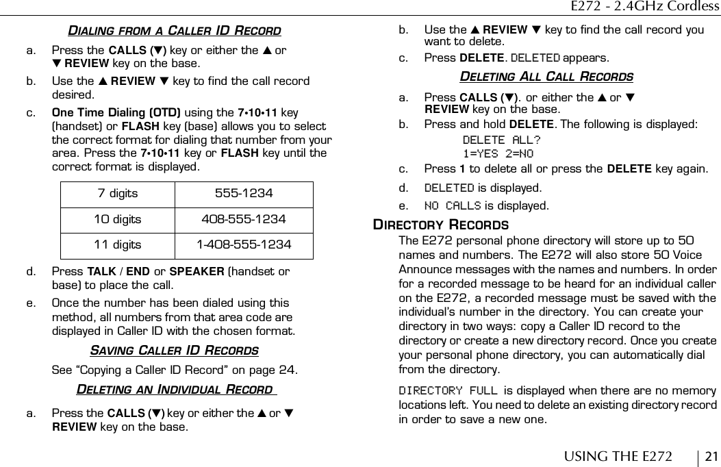 E272 - 2.4GHz CordlessUSING THE E272        21DIALING FROM A CALLER ID RECORDa. Press the CALLS () key or either the  or  REVIEW key on the base.b. Use the  REVIEW  key to find the call record desired.c. One Time Dialing (OTD) using the 7•10•11 key (handset) or FLASH key (base) allows you to select the correct format for dialing that number from your area. Press the 7•10•11 key or FLASH key until the correct format is displayed.d. Press TALK / END or SPEAKER (handset or base) to place the call.e. Once the number has been dialed using this method, all numbers from that area code are displayed in Caller ID with the chosen format.SAVING CALLER ID RECORDSSee “Copying a Caller ID Record” on page 24.DELETING AN INDIVIDUAL RECORD a. Press the CALLS () key or either the  or  REVIEW key on the base.b. Use the  REVIEW  key to find the call record you want to delete.c. Press DELETE. DELETED appears.DELETING ALL CALL RECORDSa. Press CALLS (). or either the  or  REVIEW key on the base.b. Press and hold DELETE. The following is displayed:DELETE ALL?1=YES 2=NOc. Press 1 to delete all or press the DELETE key again.d. DELETED is displayed.e. NO CALLS is displayed.DIRECTORY RECORDSThe E272 personal phone directory will store up to 50 names and numbers. The E272 will also store 50 Voice Announce messages with the names and numbers. In order for a recorded message to be heard for an individual caller on the E272, a recorded message must be saved with the individual’s number in the directory. You can create your directory in two ways: copy a Caller ID record to the directory or create a new directory record. Once you create your personal phone directory, you can automatically dial from the directory.DIRECTORY FULL is displayed when there are no memory locations left. You need to delete an existing directory record in order to save a new one.7 digits 555-123410 digits 408-555-123411 digits 1-408-555-1234