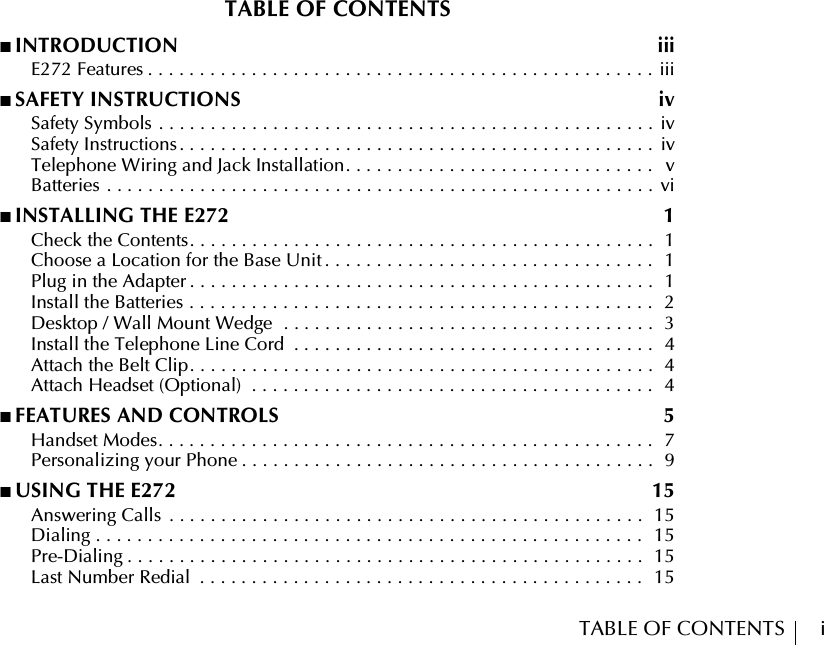 TABLE OF CONTENTS        iTABLE OF CONTENTS■ INTRODUCTION  iii      E272 Features . . . . . . . . . . . . . . . . . . . . . . . . . . . . . . . . . . . . . . . . . . . . . . . . . iii■ SAFETY INSTRUCTIONS  iv      Safety Symbols . . . . . . . . . . . . . . . . . . . . . . . . . . . . . . . . . . . . . . . . . . . . . . . . iv      Safety Instructions . . . . . . . . . . . . . . . . . . . . . . . . . . . . . . . . . . . . . . . . . . . . . .  iv      Telephone Wiring and Jack Installation. . . . . . . . . . . . . . . . . . . . . . . . . . . . . .   v      Batteries . . . . . . . . . . . . . . . . . . . . . . . . . . . . . . . . . . . . . . . . . . . . . . . . . . . . . vi■ INSTALLING THE E272  1      Check the Contents. . . . . . . . . . . . . . . . . . . . . . . . . . . . . . . . . . . . . . . . . . . . .  1      Choose a Location for the Base Unit . . . . . . . . . . . . . . . . . . . . . . . . . . . . . . . .  1      Plug in the Adapter . . . . . . . . . . . . . . . . . . . . . . . . . . . . . . . . . . . . . . . . . . . . .  1      Install the Batteries . . . . . . . . . . . . . . . . . . . . . . . . . . . . . . . . . . . . . . . . . . . . .   2      Desktop / Wall Mount Wedge  . . . . . . . . . . . . . . . . . . . . . . . . . . . . . . . . . . . .  3      Install the Telephone Line Cord  . . . . . . . . . . . . . . . . . . . . . . . . . . . . . . . . . . .  4      Attach the Belt Clip. . . . . . . . . . . . . . . . . . . . . . . . . . . . . . . . . . . . . . . . . . . . .  4      Attach Headset (Optional)  . . . . . . . . . . . . . . . . . . . . . . . . . . . . . . . . . . . . . . .  4■ FEATURES AND CONTROLS  5      Handset Modes. . . . . . . . . . . . . . . . . . . . . . . . . . . . . . . . . . . . . . . . . . . . . . . .  7      Personalizing your Phone . . . . . . . . . . . . . . . . . . . . . . . . . . . . . . . . . . . . . . . .  9■ USING THE E272  15      Answering Calls  . . . . . . . . . . . . . . . . . . . . . . . . . . . . . . . . . . . . . . . . . . . . . .  15      Dialing . . . . . . . . . . . . . . . . . . . . . . . . . . . . . . . . . . . . . . . . . . . . . . . . . . . . .  15      Pre-Dialing . . . . . . . . . . . . . . . . . . . . . . . . . . . . . . . . . . . . . . . . . . . . . . . . . .  15      Last Number Redial  . . . . . . . . . . . . . . . . . . . . . . . . . . . . . . . . . . . . . . . . . . .  15