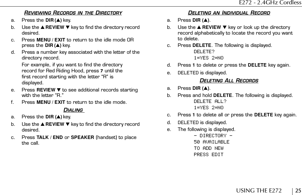 E272 - 2.4GHz CordlessUSING THE E272        25REVIEWING RECORDS IN THE DIRECTORYa. Press the DIR () key.b. Use the  REVIEW  key to find the directory record desired.c. Press MENU / EXIT to return to the idle mode OR press the DIR () key.d. Press a number key associated with the letter of the directory record.For example, if you want to find the directory record for Red Riding Hood, press 7 until the first record starting with the letter “R” is displayed.e. Press REVIEW  to see additional records starting with the letter “R.”f. Press MENU / EXIT to return to the idle mode.DIALING a. Press the DIR () key.b. Use the  REVIEW  key to find the directory record desired.c. Press TALK / END or SPEAKER (handset) to place the call.DELETING AN INDIVIDUAL RECORDa. Press DIR ().b. Use the  REVIEW  key or look up the directory record alphabetically to locate the record you want to delete.c. Press DELETE. The following is displayed.DELETE?1=YES 2=NOd. Press 1 to delete or press the DELETE key again.e. DELETED is displayed.DELETING ALL RECORDSa. Press DIR ().b. Press and hold DELETE. The following is displayed.DELETE ALL?1=YES 2=NOc. Press 1 to delete all or press the DELETE key again.d. DELETED is displayed.e. The following is displayed.- DIRECTORY -50 AVAILABLE TO ADD NEWPRESS EDIT