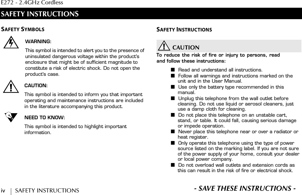 E272 - 2.4GHz Cordlessiv        SAFETY INSTRUCTIONS S- SAVE THESE INSTRUCTIONS -SAFETY INSTRUCTIONSSAFETY SYMBOLSWARNING:This symbol is intended to alert you to the presence of uninsulated dangerous voltage within the product&apos;s enclosure that might be of sufficient magnitude to constitute a risk of electric shock. Do not open the product&apos;s case.CAUTION:This symbol is intended to inform you that important operating and maintenance instructions are included in the literature accompanying this product.NEED TO KNOW:This symbol is intended to highlight important information.SAFETY INSTRUCTIONSCAUTIONTo reduce the risk of fire or injury to persons, readand follow these instructions:■Read and understand all instructions.■Follow all warnings and instructions marked on the unit and in the User Manual.■Use only the battery type recommended in this manual.■Unplug this telephone from the wall outlet before cleaning. Do not use liquid or aerosol cleaners, just use a damp cloth for cleaning.■Do not place this telephone on an unstable cart, stand, or table. It could fall, causing serious damage or impede operation.■Never place this telephone near or over a radiator or heat register.■Only operate this telephone using the type of power source listed on the marking label. If you are not sure of the power supply of your home, consult your dealer or local power company.■Do not overload wall outlets and extension cords as this can result in the risk of fire or electrical shock.