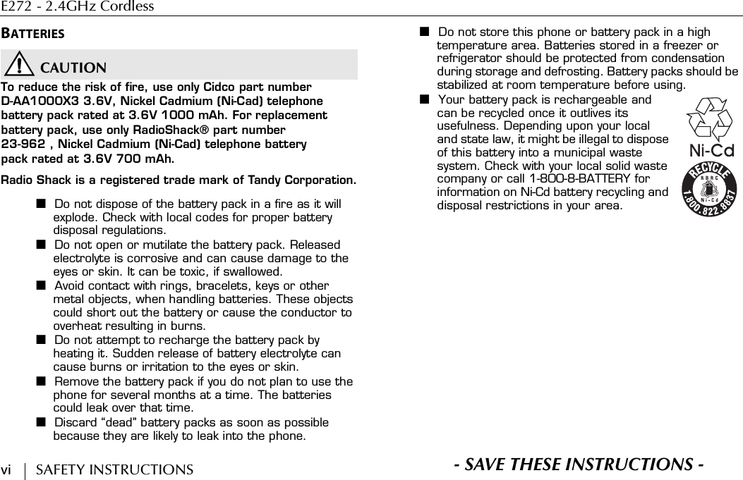 E272 - 2.4GHz Cordless vi        SAFETY INSTRUCTIONSBATTERIESCAUTIONTo reduce the risk of fire, use only Cidco part numberD-AA1000X3 3.6V, Nickel Cadmium (Ni-Cad) telephone battery pack rated at 3.6V 1000 mAh. For replacement battery pack, use only RadioShack® part number23-962 , Nickel Cadmium (Ni-Cad) telephone battery pack rated at 3.6V 700 mAh.Radio Shack is a registered trade mark of Tandy Corporation.■Do not dispose of the battery pack in a fire as it will explode. Check with local codes for proper battery disposal regulations.■Do not open or mutilate the battery pack. Released electrolyte is corrosive and can cause damage to the eyes or skin. It can be toxic, if swallowed.■Avoid contact with rings, bracelets, keys or other metal objects, when handling batteries. These objects could short out the battery or cause the conductor to overheat resulting in burns.■Do not attempt to recharge the battery pack by heating it. Sudden release of battery electrolyte can cause burns or irritation to the eyes or skin.■Remove the battery pack if you do not plan to use the phone for several months at a time. The batteries could leak over that time.■Discard “dead” battery packs as soon as possible because they are likely to leak into the phone.■Do not store this phone or battery pack in a high temperature area. Batteries stored in a freezer or refrigerator should be protected from condensation during storage and defrosting. Battery packs should be stabilized at room temperature before using.■Your battery pack is rechargeable and can be recycled once it outlives its usefulness. Depending upon your local and state law, it might be illegal to dispose of this battery into a municipal waste system. Check with your local solid waste company or call 1-800-8-BATTERY for information on Ni-Cd battery recycling and disposal restrictions in your area.S- SAVE THESE INSTRUCTIONS -