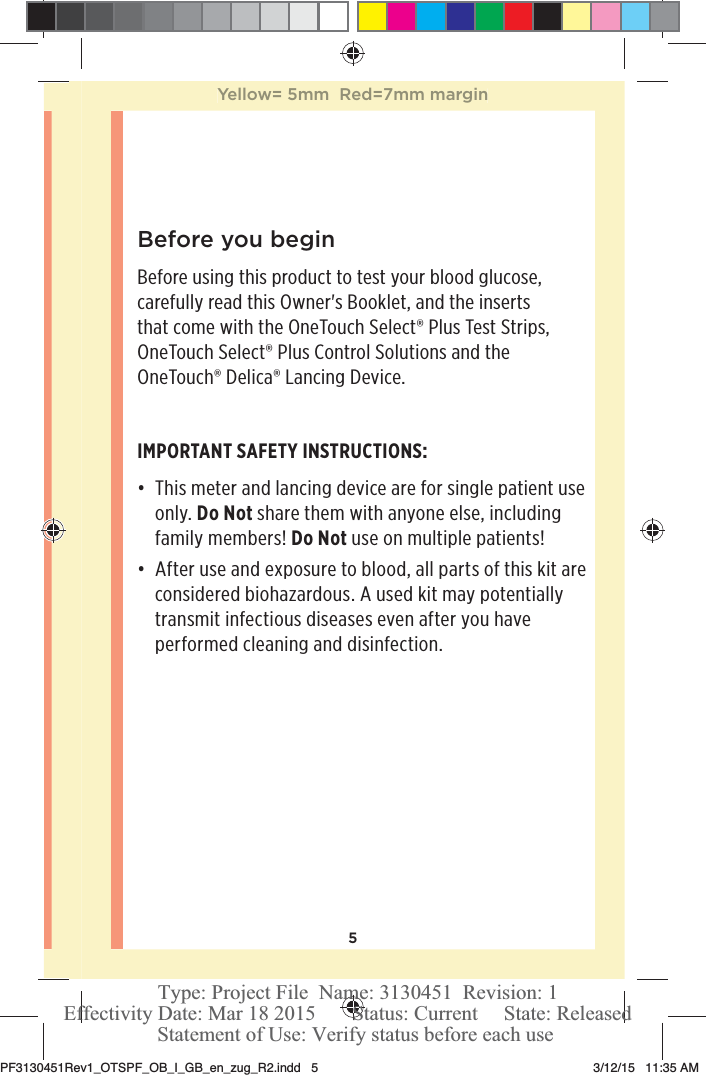 5Before you beginBefore using this product to test your blood glucose, carefully read this Owner&apos;s Booklet, and the inserts that come with the OneTouchSelect® Plus Test Strips, OneTouchSelect® Plus Control Solutions and the OneTouch®Delica® Lancing Device.IMPORTANT SAFETY INSTRUCTIONS:đƫ This meter and lancing device are for single patient use only. Do Not share them with anyone else, including family members! Do Not use on multiple patients!đƫ After use and exposure to blood, all parts of this kit are considered biohazardous. A used kit may potentially transmit infectious diseases even after you have performed cleaning and disinfection.Yellow= 5mm  Red=7mm marginPF3130451Rev1_OTSPF_OB_I_GB_en_zug_R2.indd   5 3/12/15   11:35 AM Statement of Use: Verify status before each useEffectivity Date: Mar 18 2015       Status: Current     State: ReleasedType: Project File  Name: 3130451  Revision: 1