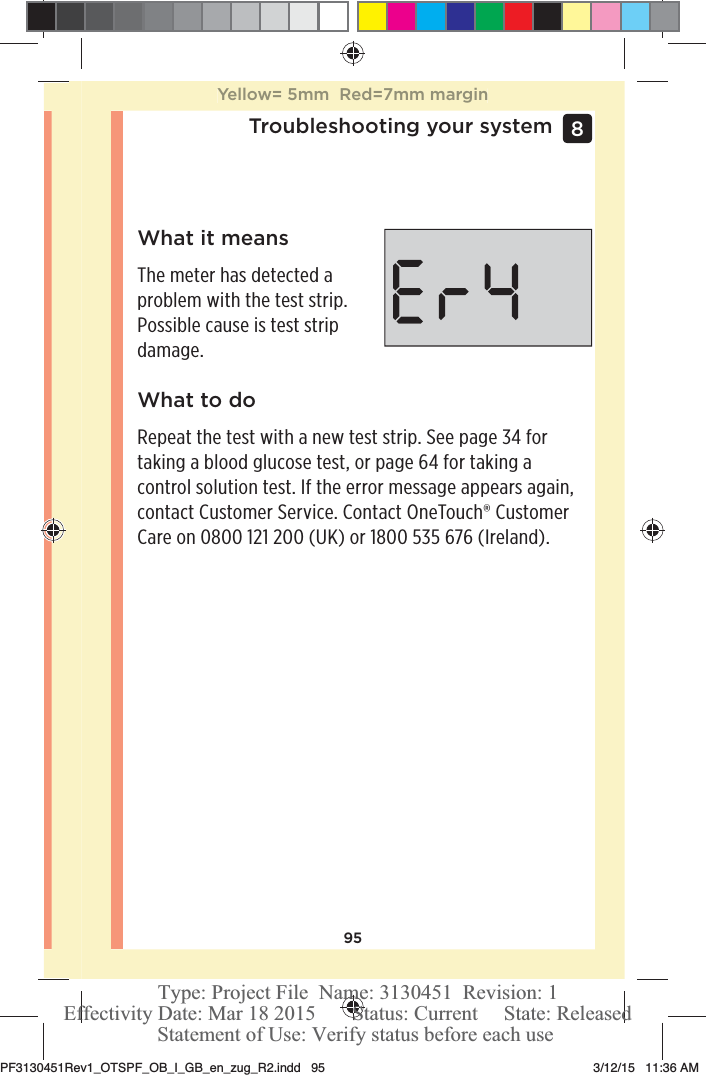 95Troubleshooting your system 8 What it meansThe meter has detected a problem with the test strip. Possible cause is test strip damage.What to doRepeat the test with a new test strip. See page34 for taking a blood glucose test, or page64 for taking a control solution test. If the error message appears again, contact Customer Service. Contact OneTouch® Customer Care on 0800121200 (UK) or 1800535 676 (Ireland).Yellow= 5mm  Red=7mm marginPF3130451Rev1_OTSPF_OB_I_GB_en_zug_R2.indd   95 3/12/15   11:36 AM Statement of Use: Verify status before each useEffectivity Date: Mar 18 2015       Status: Current     State: ReleasedType: Project File  Name: 3130451  Revision: 1