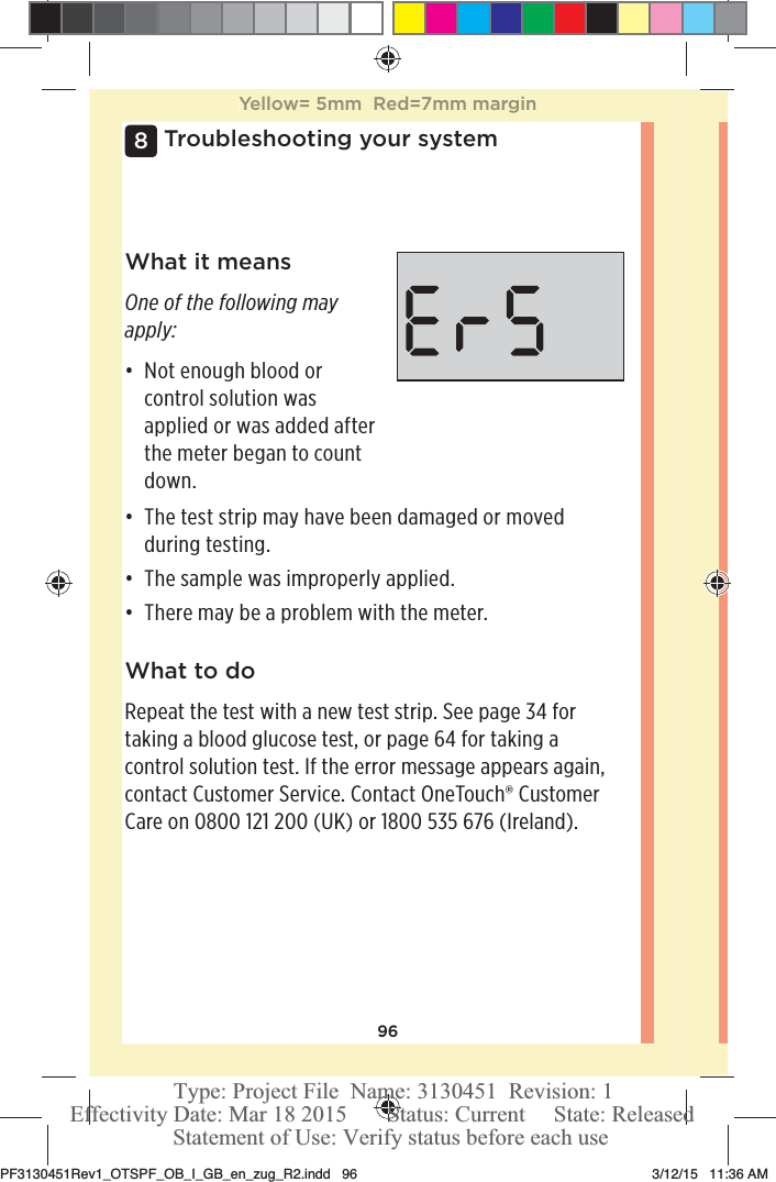96Troubleshooting your system8What it meansOne of the following may apply:đƫ Not enough blood or control solution was applied or was added after the meter began to count down.đƫ The test strip may have been damaged or moved during testing.đƫ The sample was improperly applied.đƫ There may be a problem with the meter.What to doRepeat the test with a new test strip. See page34 for taking a blood glucose test, or page64 for taking a control solution test. If the error message appears again, contact Customer Service. Contact OneTouch® Customer Care on 0800121200 (UK) or 1800535 676 (Ireland).Yellow= 5mm  Red=7mm marginPF3130451Rev1_OTSPF_OB_I_GB_en_zug_R2.indd   96 3/12/15   11:36 AM Statement of Use: Verify status before each useEffectivity Date: Mar 18 2015       Status: Current     State: ReleasedType: Project File  Name: 3130451  Revision: 1