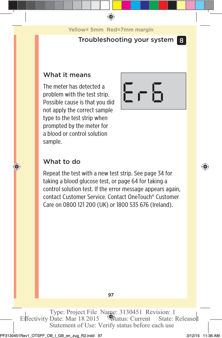 97Troubleshooting your system 8 What it meansThe meter has detected a problem with the test strip. Possible cause is that you did not apply the correct sample type to the test strip when prompted by the meter for a blood or control solution sample.What to doRepeat the test with a new test strip. See page34 for taking a blood glucose test, or page64 for taking a control solution test. If the error message appears again, contact Customer Service. Contact OneTouch® Customer Care on 0800121200 (UK) or 1800535 676 (Ireland).Yellow= 5mm  Red=7mm marginPF3130451Rev1_OTSPF_OB_I_GB_en_zug_R2.indd   97 3/12/15   11:36 AM Statement of Use: Verify status before each useEffectivity Date: Mar 18 2015       Status: Current     State: ReleasedType: Project File  Name: 3130451  Revision: 1