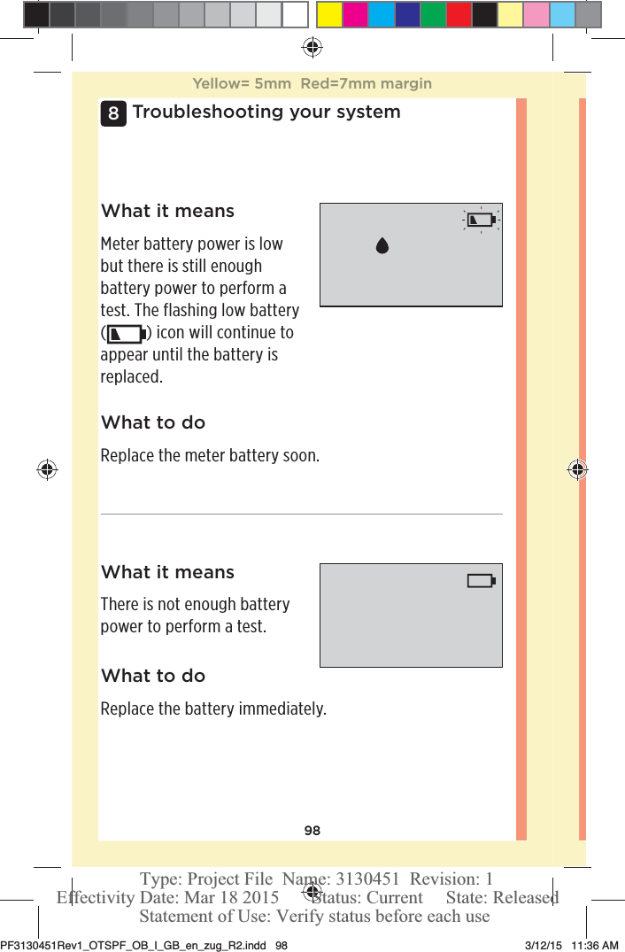 98Troubleshooting your system8What it meansThere is not enough battery power to perform a test.What to doReplace the battery immediately.What it meansMeter battery power is low but there is still enough battery power to perform a test. The flashing low battery () icon will continue to appear until the battery is replaced. What to doReplace the meter battery soon.Yellow= 5mm  Red=7mm marginPF3130451Rev1_OTSPF_OB_I_GB_en_zug_R2.indd   98 3/12/15   11:36 AM Statement of Use: Verify status before each useEffectivity Date: Mar 18 2015       Status: Current     State: ReleasedType: Project File  Name: 3130451  Revision: 1