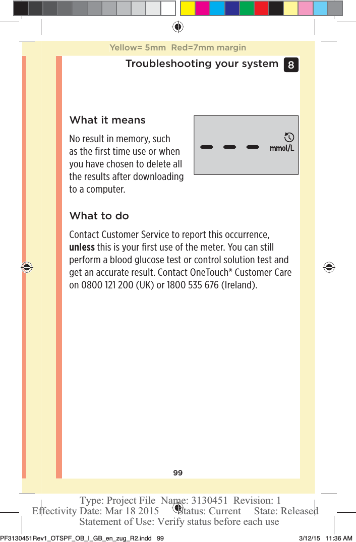 99Troubleshooting your system 8 What it meansNo result in memory, such as the first time use or when you have chosen to delete all the results after downloading to a computer.What to doContact Customer Service to report this occurrence, unless this is your first use of the meter. You can still perform a blood glucose test or control solution test and get an accurate result. Contact OneTouch® Customer Care on 0800121200 (UK) or 1800535 676 (Ireland).Yellow= 5mm  Red=7mm marginPF3130451Rev1_OTSPF_OB_I_GB_en_zug_R2.indd   99 3/12/15   11:36 AM Statement of Use: Verify status before each useEffectivity Date: Mar 18 2015       Status: Current     State: ReleasedType: Project File  Name: 3130451  Revision: 1