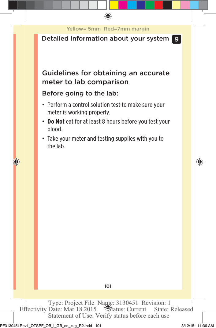 101Detailed information about your system 9 Guidelines for obtaining an accurate meter to lab comparisonBefore going to the lab:đƫ Perform a control solution test to make sure your meter is working properly. đƫ Do Not eat for at least 8 hours before you test your blood.đƫ Take your meter and testing supplies with you to the lab.Yellow= 5mm  Red=7mm marginPF3130451Rev1_OTSPF_OB_I_GB_en_zug_R2.indd   101 3/12/15   11:36 AM Statement of Use: Verify status before each useEffectivity Date: Mar 18 2015       Status: Current     State: ReleasedType: Project File  Name: 3130451  Revision: 1