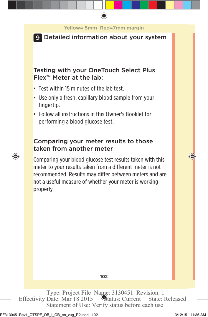 102Detailed information about your system9Comparing your meter results to those taken from another meterComparing your blood glucose test results taken with this meter to your results taken from a different meter is not recommended. Results may differ between meters and are not a useful measure of whether your meter is working properly.Testing with your OneTouchSelect Plus Flex™ Meter at the lab:đƫ Test within 15 minutes of the lab test. đƫ Use only a fresh, capillary blood sample from your fingertip. đƫ Follow all instructions in this Owner&apos;s Booklet for performing a blood glucose test. Yellow= 5mm  Red=7mm marginPF3130451Rev1_OTSPF_OB_I_GB_en_zug_R2.indd   102 3/12/15   11:36 AM Statement of Use: Verify status before each useEffectivity Date: Mar 18 2015       Status: Current     State: ReleasedType: Project File  Name: 3130451  Revision: 1