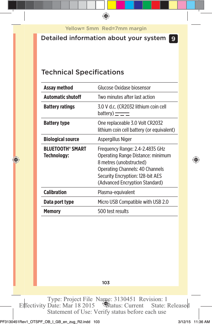 103Detailed information about your system 9 Technical SpeciﬁcationsAssay method Glucose Oxidase biosensorAutomatic shuto Two minutes after last actionBattery ratings 3.0 V d.c. (CR2032 lithium coin cell battery) Battery type One replaceable 3.0 Volt CR2032 lithium coin cell battery (or equivalent)Biological source Aspergillus NigerBLUETOOTH® SMART Technology:Frequency Range: 2.4-2.4835 GHzOperating Range Distance: minimum 8metres (unobstructed)Operating Channels: 40 ChannelsSecurity Encryption: 128-bit AES (Advanced Encryption Standard)Calibration Plasma-equivalentData port type Micro USB Compatible with USB 2.0Memory 500 test resultsYellow= 5mm  Red=7mm marginPF3130451Rev1_OTSPF_OB_I_GB_en_zug_R2.indd   103 3/12/15   11:36 AM Statement of Use: Verify status before each useEffectivity Date: Mar 18 2015       Status: Current     State: ReleasedType: Project File  Name: 3130451  Revision: 1