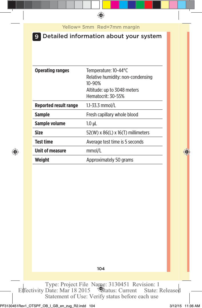 104Detailed information about your system9Operating ranges Temperature: 10-44°CRelative humidity: non-condensing 10-90%Altitude: up to 3048metersHematocrit: 30-55%Reported result range 1.1-33.3mmol/LSample Fresh capillary whole bloodSample volume 1.0μLSize 52(W) x 86(L) x 16(T)millimetersTest time Average test time is 5 secondsUnit of measure mmol/LWeight Approximately 50gramsYellow= 5mm  Red=7mm marginPF3130451Rev1_OTSPF_OB_I_GB_en_zug_R2.indd   104 3/12/15   11:36 AM Statement of Use: Verify status before each useEffectivity Date: Mar 18 2015       Status: Current     State: ReleasedType: Project File  Name: 3130451  Revision: 1