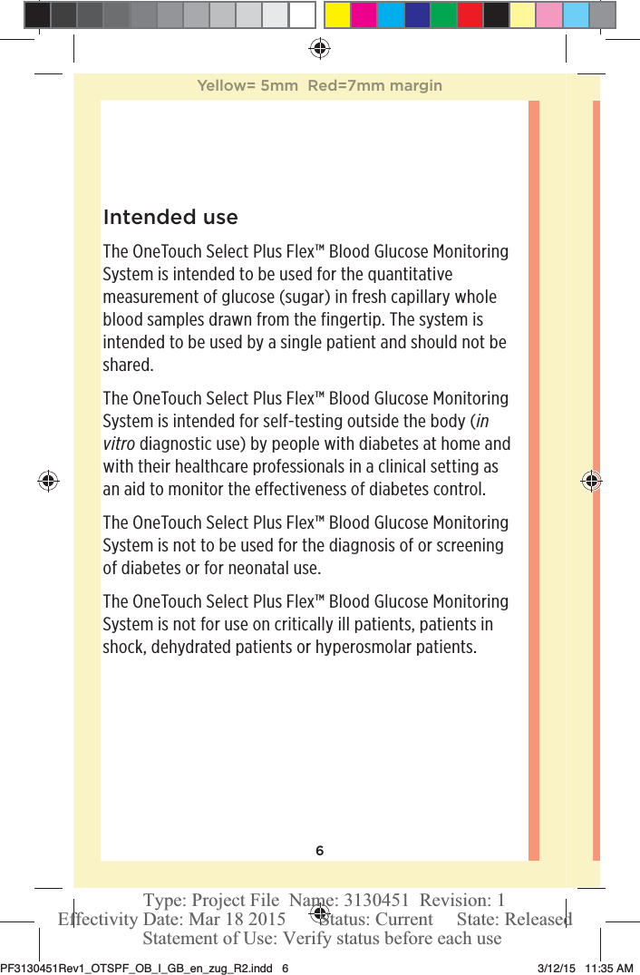 6Intended useThe OneTouchSelect Plus Flex™ Blood Glucose Monitoring System is intended to be used for the quantitative measurement of glucose (sugar) in fresh capillary whole blood samples drawn from the fingertip. The system is intended to be used by a single patient and should not be shared.The OneTouchSelect Plus Flex™ Blood Glucose Monitoring System is intended for self-testing outside the body (in vitro diagnostic use) by people with diabetes at home and with their healthcare professionals in a clinical setting as an aid to monitor the effectiveness of diabetes control.The OneTouchSelect Plus Flex™ Blood Glucose Monitoring System is not to be used for the diagnosis of or screening of diabetes or for neonatal use.The OneTouchSelect Plus Flex™ Blood Glucose Monitoring System is not for use on critically ill patients, patients in shock, dehydrated patients or hyperosmolar patients.Yellow= 5mm  Red=7mm marginPF3130451Rev1_OTSPF_OB_I_GB_en_zug_R2.indd   6 3/12/15   11:35 AM Statement of Use: Verify status before each useEffectivity Date: Mar 18 2015       Status: Current     State: ReleasedType: Project File  Name: 3130451  Revision: 1