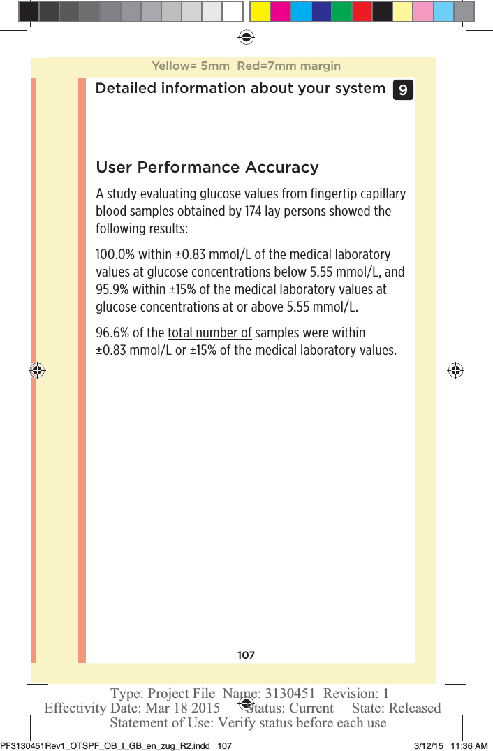 107Detailed information about your system 9 User Performance AccuracyA study evaluating glucose values from fingertip capillary blood samples obtained by 174 lay persons showed the following results:100.0% within ±0.83mmol/L of the medical laboratory values at glucose concentrations below 5.55mmol/L, and 95.9% within ±15% of the medical laboratory values at glucose concentrations at or above 5.55mmol/L.96.6% of the total number of samples were within ±0.83mmol/L or ±15% of the medical laboratory values.Yellow= 5mm  Red=7mm marginPF3130451Rev1_OTSPF_OB_I_GB_en_zug_R2.indd   107 3/12/15   11:36 AM Statement of Use: Verify status before each useEffectivity Date: Mar 18 2015       Status: Current     State: ReleasedType: Project File  Name: 3130451  Revision: 1