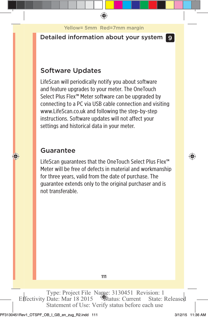 111Detailed information about your system 9 Software UpdatesLifeScan will periodically notify you about software  and feature upgrades to your meter. The OneTouch Select Plus Flex™ Meter software can be upgraded by  connecting to a PC via USB cable connection and visiting  www.LifeScan.co.uk and following the step-by-step instructions. Software updates will not affect your  settings and historical data in your meter.GuaranteeLifeScan guarantees that the OneTouchSelect Plus Flex™ Meter will be free of defects in material and workmanship for three years, valid from the date of purchase. The guarantee extends only to the original purchaser and is not transferable. Yellow= 5mm  Red=7mm marginPF3130451Rev1_OTSPF_OB_I_GB_en_zug_R2.indd   111 3/12/15   11:36 AM Statement of Use: Verify status before each useEffectivity Date: Mar 18 2015       Status: Current     State: ReleasedType: Project File  Name: 3130451  Revision: 1