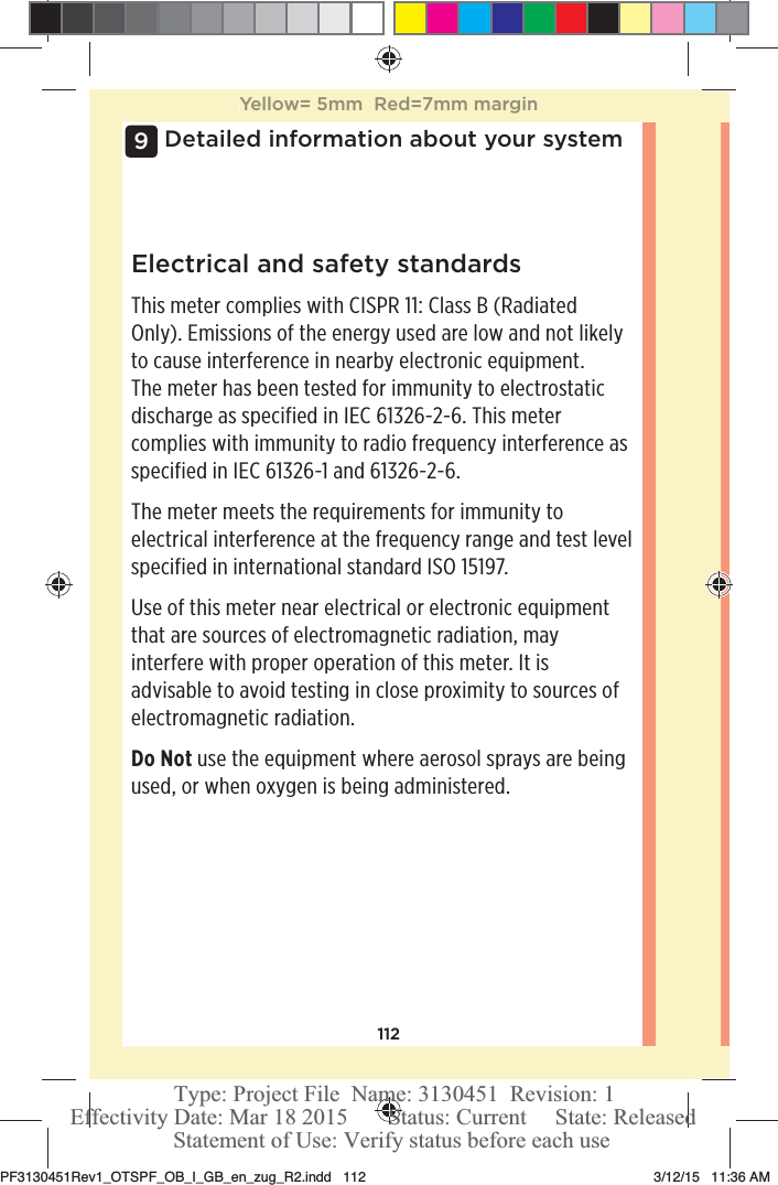 112Detailed information about your system9Electrical and safety standardsThis meter complies with CISPR 11: Class B (Radiated Only). Emissions of the energy used are low and not likely to cause interference in nearby electronic equipment. The meter has been tested for immunity to electrostatic discharge as specified in IEC 61326-2-6. This meter complies with immunity to radio frequency interference as specified in IEC 61326-1 and 61326-2-6.The meter meets the requirements for immunity to electrical interference at the frequency range and test level specified in international standard ISO 15197.Use of this meter near electrical or electronic equipment that are sources of electromagnetic radiation, may interfere with proper operation of this meter. It is advisable to avoid testing in close proximity to sources of electromagnetic radiation.Do Not use the equipment where aerosol sprays are being used, or when oxygen is being administered.Yellow= 5mm  Red=7mm marginPF3130451Rev1_OTSPF_OB_I_GB_en_zug_R2.indd   112 3/12/15   11:36 AM Statement of Use: Verify status before each useEffectivity Date: Mar 18 2015       Status: Current     State: ReleasedType: Project File  Name: 3130451  Revision: 1