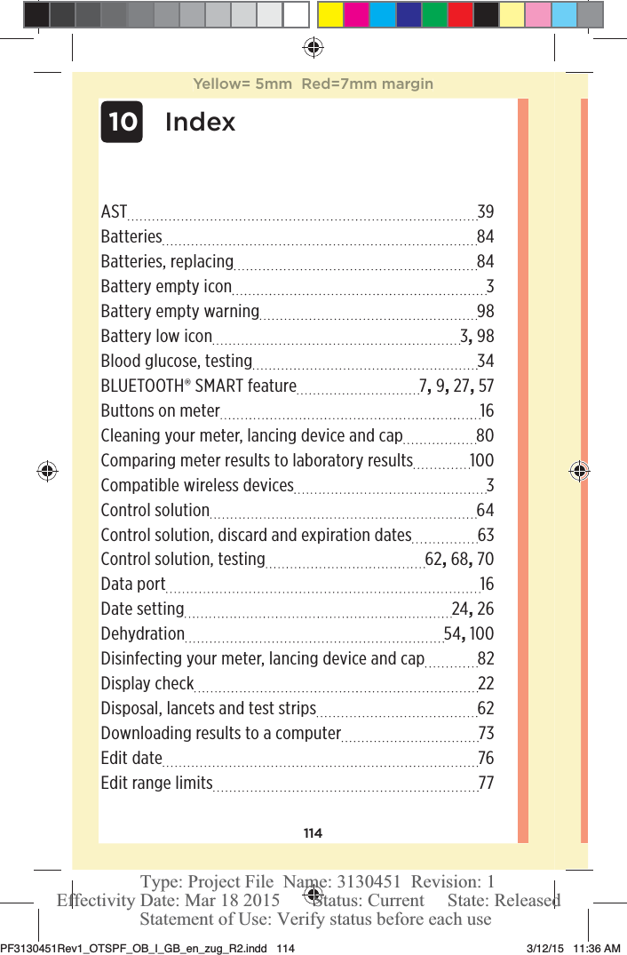 114AST 39Batteries 84Batteries, replacing  84Battery empty icon  3Battery empty warning  98Battery low icon  3, 98Blood glucose, testing  34BLUETOOTH® SMART feature  7, 9, 27, 57Buttons on meter  16Cleaning your meter, lancing device and cap  80Comparing meter results to laboratory results  100Compatible wireless devices  3Control solution  64Control solution, discard and expiration dates  63Control solution, testing  62, 68, 70Data port  16Date setting  24, 26Dehydration 54, 100Disinfecting your meter, lancing device and cap  82Display check  22Disposal, lancets and test strips  62Downloading results to a computer  73Edit date  76Edit range limits  77 10IndexYellow= 5mm  Red=7mm marginPF3130451Rev1_OTSPF_OB_I_GB_en_zug_R2.indd   114 3/12/15   11:36 AM Statement of Use: Verify status before each useEffectivity Date: Mar 18 2015       Status: Current     State: ReleasedType: Project File  Name: 3130451  Revision: 1