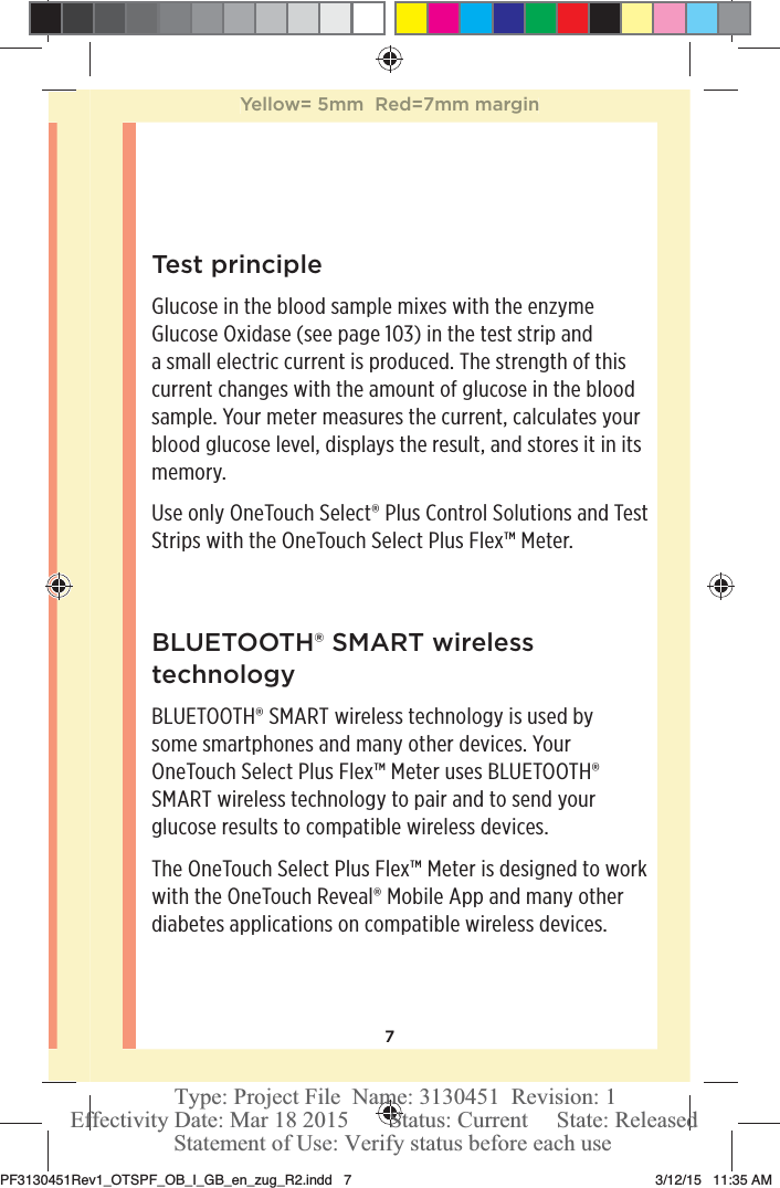 7Test principleGlucose in the blood sample mixes with the enzyme Glucose Oxidase (see page103) in the test strip and a small electric current is produced. The strength of this current changes with the amount of glucose in the blood sample. Your meter measures the current, calculates your blood glucose level, displays the result, and stores it in its memory.Use only OneTouchSelect® Plus Control Solutions and Test Strips with the OneTouchSelect Plus Flex™ Meter.BLUETOOTH® SMART wireless technologyBLUETOOTH® SMART wireless technology is used by some smartphones and many other devices. Your OneTouchSelect Plus Flex™ Meter uses BLUETOOTH® SMART wireless technology to pair and to send your glucose results to compatible wireless devices.The OneTouchSelect Plus Flex™ Meter is designed to work with the OneTouchReveal® Mobile App and many other diabetes applications on compatible wireless devices.Yellow= 5mm  Red=7mm marginPF3130451Rev1_OTSPF_OB_I_GB_en_zug_R2.indd   7 3/12/15   11:35 AM Statement of Use: Verify status before each useEffectivity Date: Mar 18 2015       Status: Current     State: ReleasedType: Project File  Name: 3130451  Revision: 1