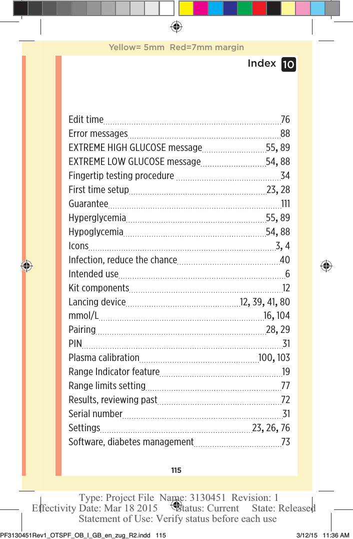 115Index 10Edit time  76Error messages  88EXTREME HIGH GLUCOSE message  55, 89EXTREME LOW GLUCOSE message  54, 88Fingertip testing procedure   34First time setup  23, 28Guarantee 111Hyperglycemia 55, 89Hypoglycemia 54, 88Icons 3, 4Infection, reduce the chance  40Intended use  6Kit components  12Lancing device  12, 39, 41, 80mmol/L 16, 104Pairing 28, 29PIN 31Plasma calibration  100, 103Range Indicator feature  19Range limits setting  77Results, reviewing past  72Serial number  31Settings 23, 26, 76Software, diabetes management  73Yellow= 5mm  Red=7mm marginPF3130451Rev1_OTSPF_OB_I_GB_en_zug_R2.indd   115 3/12/15   11:36 AM Statement of Use: Verify status before each useEffectivity Date: Mar 18 2015       Status: Current     State: ReleasedType: Project File  Name: 3130451  Revision: 1