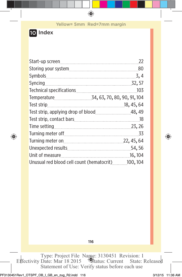 116Index10Start-up screen  22Storing your system  80Symbols 3, 4Syncing 32, 57Technical specifications  103Temperature 34, 63, 70, 80, 90, 91, 104Test strip  18, 45, 64Test strip, applying drop of blood  48, 49Test strip, contact bars  18Time setting  23, 26Turning meter off  33Turning meter on  22, 45, 64Unexpected results  54, 56Unit of measure  16, 104Unusual red blood cell count (hematocrit)  100, 104Yellow= 5mm  Red=7mm marginPF3130451Rev1_OTSPF_OB_I_GB_en_zug_R2.indd   116 3/12/15   11:36 AM Statement of Use: Verify status before each useEffectivity Date: Mar 18 2015       Status: Current     State: ReleasedType: Project File  Name: 3130451  Revision: 1