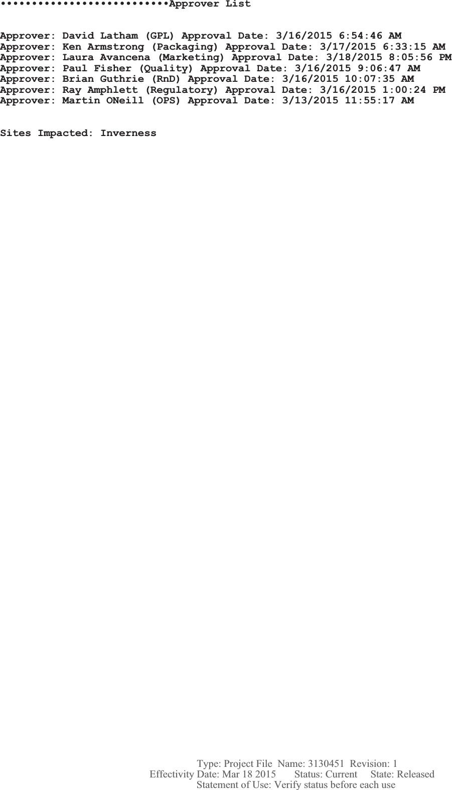 •••••••••••••••••••••••••••Approver ListApprover: David Latham (GPL) Approval Date: 3/16/2015 6:54:46 AMApprover: Ken Armstrong (Packaging) Approval Date: 3/17/2015 6:33:15 AMApprover: Laura Avancena (Marketing) Approval Date: 3/18/2015 8:05:56 PMApprover: Paul Fisher (Quality) Approval Date: 3/16/2015 9:06:47 AMApprover: Brian Guthrie (RnD) Approval Date: 3/16/2015 10:07:35 AMApprover: Ray Amphlett (Regulatory) Approval Date: 3/16/2015 1:00:24 PMApprover: Martin ONeill (OPS) Approval Date: 3/13/2015 11:55:17 AMSites Impacted: Inverness Statement of Use: Verify status before each useEffectivity Date: Mar 18 2015       Status: Current     State: ReleasedType: Project File  Name: 3130451  Revision: 1