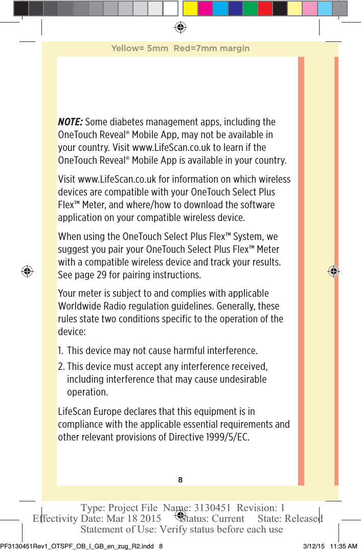 8NOTE: Some diabetes management apps, including the OneTouchReveal® Mobile App, may not be available in your country. Visit www.LifeScan.co.uk to learn if the OneTouchReveal® Mobile App is available in your country.Visit www.LifeScan.co.uk for information on which wireless devices are compatible with your OneTouchSelect Plus Flex™ Meter, and where/how to download the software application on your compatible wireless device.When using the OneTouchSelect Plus Flex™ System, we suggest you pair your OneTouchSelect Plus Flex™ Meter with a compatible wireless device and track your results. See page29 for pairing instructions.Your meter is subject to and complies with applicable Worldwide Radio regulation guidelines. Generally, these rules state two conditions specific to the operation of the device:1.  This device may not cause harmful interference.2. This device must accept any interference received, including interference that may cause undesirable operation.LifeScan Europe declares that this equipment is in compliance with the applicable essential requirements and other relevant provisions of Directive 1999/5/EC.Yellow= 5mm  Red=7mm marginPF3130451Rev1_OTSPF_OB_I_GB_en_zug_R2.indd   8 3/12/15   11:35 AM Statement of Use: Verify status before each useEffectivity Date: Mar 18 2015       Status: Current     State: ReleasedType: Project File  Name: 3130451  Revision: 1