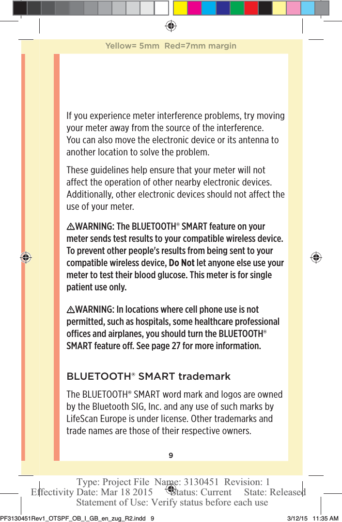 9If you experience meter interference problems, try moving your meter away from the source of the interference. You can also move the electronic device or its antenna to another location to solve the problem.These guidelines help ensure that your meter will not affect the operation of other nearby electronic devices. Additionally, other electronic devices should not affect the use of your meter.WARNING: The BLUETOOTH® SMART feature on your meter sends test results to your compatible wireless device. To prevent other people&apos;s results from being sent to your compatible wireless device, Do Not let anyone else use your meter to test their blood glucose. This meter is for single patient use only. WARNING: In locations where cell phone use is not permitted, such as hospitals, some healthcare professional oces and airplanes, you should turn the BLUETOOTH® SMART feature o. See page27 for more information.BLUETOOTH® SMART trademarkThe BLUETOOTH® SMART word mark and logos are owned by the Bluetooth SIG, Inc. and any use of such marks by LifeScan Europe is under license. Other trademarks and trade names are those of their respective owners.Yellow= 5mm  Red=7mm marginPF3130451Rev1_OTSPF_OB_I_GB_en_zug_R2.indd   9 3/12/15   11:35 AM Statement of Use: Verify status before each useEffectivity Date: Mar 18 2015       Status: Current     State: ReleasedType: Project File  Name: 3130451  Revision: 1