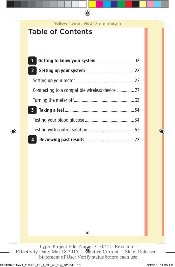 10Table of Contents 1Getting to know your system ...................................12 2Setting up your system ............................................22Setting up your meter ..................................................... 22Connecting to a compatible wireless device  ............... 27Turning the meter off ...................................................... 33 3Taking a test ..............................................................34Testing your blood glucose ............................................34Testing with control solution..........................................62 4Reviewing past results ............................................ 72Yellow= 5mm  Red=7mm marginPF3130451Rev1_OTSPF_OB_I_GB_en_zug_R2.indd   10 3/12/15   11:35 AM Statement of Use: Verify status before each useEffectivity Date: Mar 18 2015       Status: Current     State: ReleasedType: Project File  Name: 3130451  Revision: 1
