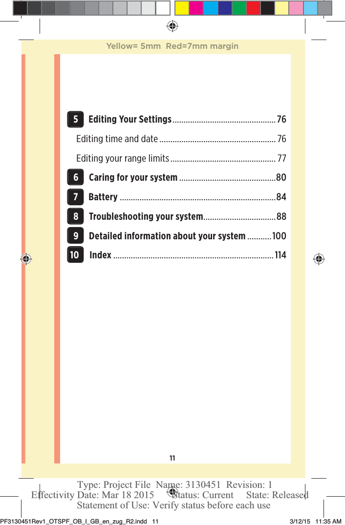 11 5Editing Your Settings ............................................... 76Editing time and date ..................................................... 76Editing your range limits ................................................ 77 6Caring for your system ............................................80 7Battery .......................................................................84 8Troubleshooting your system .................................88 9Detailed information about your system ...........100 10Index .........................................................................114Yellow= 5mm  Red=7mm marginPF3130451Rev1_OTSPF_OB_I_GB_en_zug_R2.indd   11 3/12/15   11:35 AM Statement of Use: Verify status before each useEffectivity Date: Mar 18 2015       Status: Current     State: ReleasedType: Project File  Name: 3130451  Revision: 1