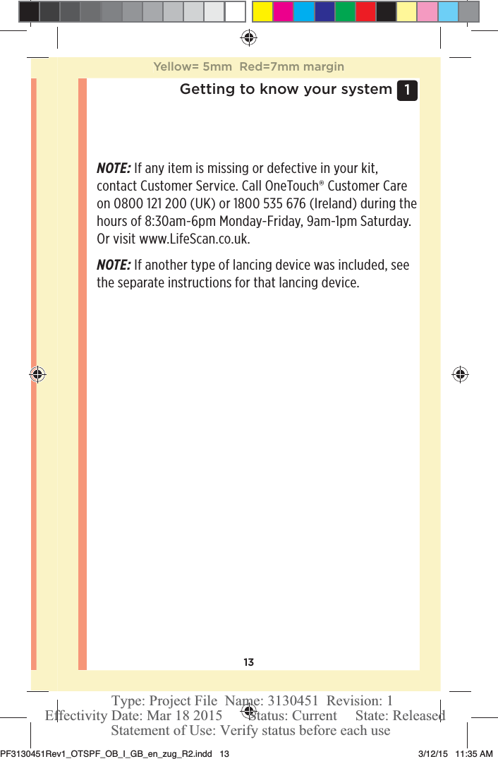 131 Getting to know your systemNOTE: If any item is missing or defective in your kit, contact Customer Service. Call OneTouch® Customer Care on 0800121200 (UK) or 1800535 676 (Ireland) during the hours of 8:30am-6pm Monday-Friday, 9am-1pm Saturday. Or visit www.LifeScan.co.uk.NOTE: If another type of lancing device was included, see the separate instructions for that lancing device. Yellow= 5mm  Red=7mm marginPF3130451Rev1_OTSPF_OB_I_GB_en_zug_R2.indd   13 3/12/15   11:35 AM Statement of Use: Verify status before each useEffectivity Date: Mar 18 2015       Status: Current     State: ReleasedType: Project File  Name: 3130451  Revision: 1