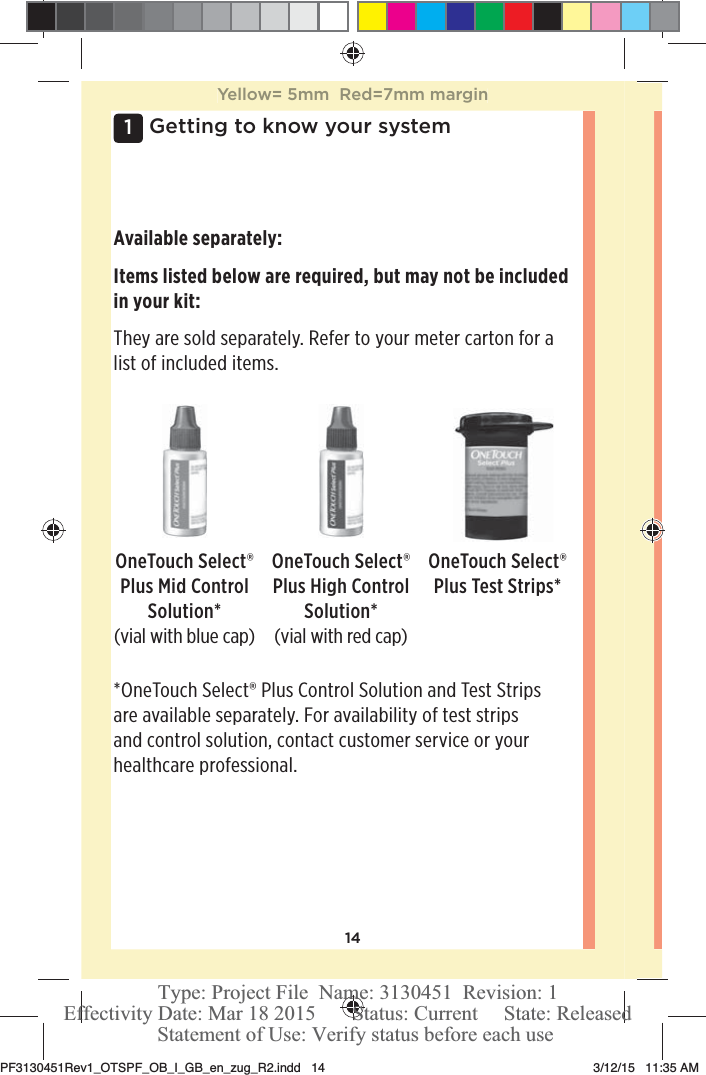 141 Getting to know your systemOneTouchSelect® Plus Mid Control Solution*(vial with blue cap)OneTouchSelect® Plus High Control Solution*(vial with red cap)*OneTouchSelect® Plus Control Solution and Test Strips are available separately. For availability of test strips and control solution, contact customer service or your healthcare professional.Available separately:Items listed below are required, but may not be included in your kit:They are sold separately. Refer to your meter carton for a list of included items.OneTouchSelect® Plus Test Strips*Yellow= 5mm  Red=7mm marginPF3130451Rev1_OTSPF_OB_I_GB_en_zug_R2.indd   14 3/12/15   11:35 AM Statement of Use: Verify status before each useEffectivity Date: Mar 18 2015       Status: Current     State: ReleasedType: Project File  Name: 3130451  Revision: 1