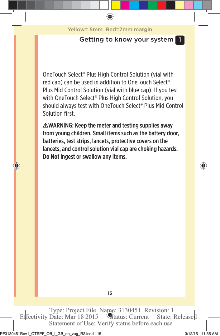 151 Getting to know your systemOneTouchSelect® Plus High Control Solution (vial with red cap) can be used in addition to OneTouchSelect® Plus Mid Control Solution (vial with blue cap). If you test with OneTouchSelect® Plus High Control Solution, you should always test with OneTouchSelect® Plus Mid Control Solution first. WARNING: Keep the meter and testing supplies away from young children. Small items such as the battery door, batteries, test strips, lancets, protective covers on the lancets, and control solution vial cap are choking hazards. Do Not ingest or swallow any items. Yellow= 5mm  Red=7mm marginPF3130451Rev1_OTSPF_OB_I_GB_en_zug_R2.indd   15 3/12/15   11:35 AM Statement of Use: Verify status before each useEffectivity Date: Mar 18 2015       Status: Current     State: ReleasedType: Project File  Name: 3130451  Revision: 1