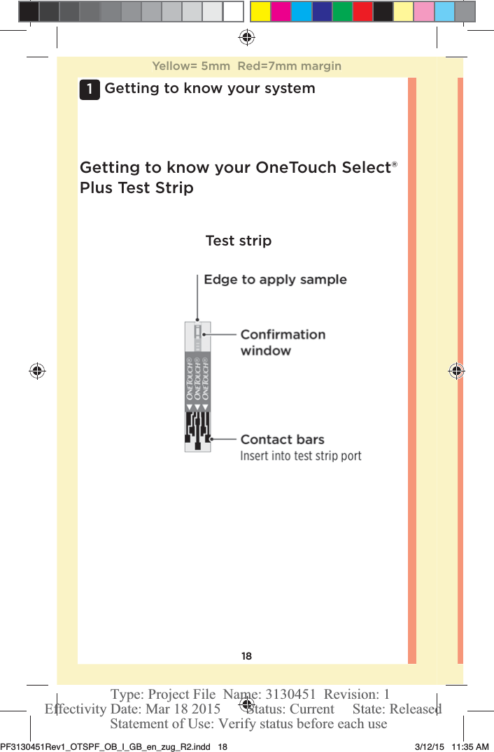 181 Getting to know your systemTest stripGetting to know your OneTouchSelect® Plus Test StripYellow= 5mm  Red=7mm marginPF3130451Rev1_OTSPF_OB_I_GB_en_zug_R2.indd   18 3/12/15   11:35 AM Statement of Use: Verify status before each useEffectivity Date: Mar 18 2015       Status: Current     State: ReleasedType: Project File  Name: 3130451  Revision: 1