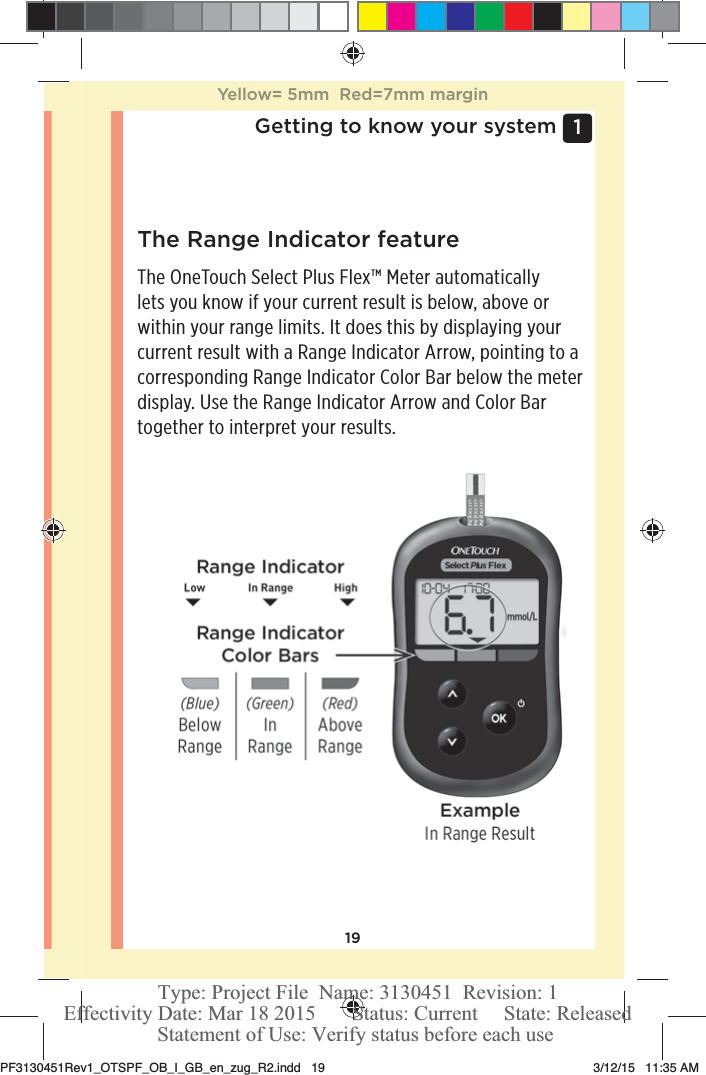 191 Getting to know your systemThe Range Indicator featureThe OneTouchSelect Plus Flex™ Meter automatically lets you know if your current result is below, above or within your range limits. It does this by displaying your current result with a Range Indicator Arrow, pointing to a corresponding Range Indicator Color Bar below the meter display. Use the Range Indicator Arrow and Color Bar together to interpret your results.Yellow= 5mm  Red=7mm marginPF3130451Rev1_OTSPF_OB_I_GB_en_zug_R2.indd   19 3/12/15   11:35 AM Statement of Use: Verify status before each useEffectivity Date: Mar 18 2015       Status: Current     State: ReleasedType: Project File  Name: 3130451  Revision: 1