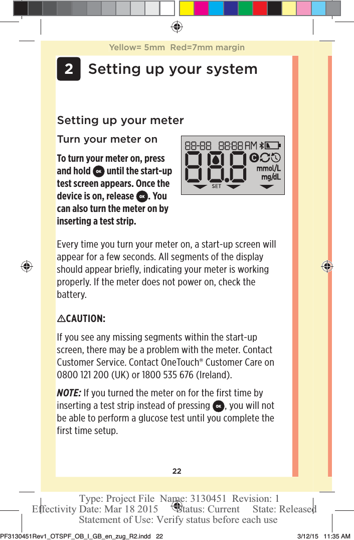 22 2Setting up your systemSetting up your meterTurn your meter onTo turn your meter on, press and hold   until the start-up test screen appears. Once the device is on, release  . You can also turn the meter on by inserting a test strip.CAUTION: If you see any missing segments within the start-up screen, there may be a problem with the meter. Contact Customer Service. Contact OneTouch® Customer Care on 0800121200 (UK) or 1800535 676 (Ireland).NOTE: If you turned the meter on for the first time by inserting a test strip instead of pressing , you will not be able to perform a glucose test until you complete the first time setup. Every time you turn your meter on, a start-up screen will appear for a few seconds. All segments of the display should appear briefly, indicating your meter is working properly. If the meter does not power on, check the battery.Yellow= 5mm  Red=7mm marginPF3130451Rev1_OTSPF_OB_I_GB_en_zug_R2.indd   22 3/12/15   11:35 AM Statement of Use: Verify status before each useEffectivity Date: Mar 18 2015       Status: Current     State: ReleasedType: Project File  Name: 3130451  Revision: 1