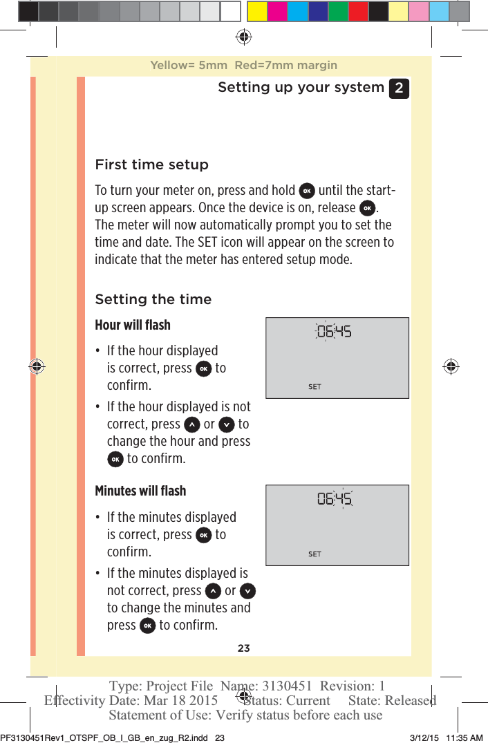 232 Setting up your systemFirst time setupTo turn your meter on, press and hold   until the start-up screen appears. Once the device is on, release  . The meter will now automatically prompt you to set the time and date. The SET icon will appear on the screen to indicate that the meter has entered setup mode. Setting the timeHour will ﬂashđƫ If the hour displayed is correct, press   to confirm.đƫ If the hour displayed is not correct, press   or   to change the hour and press  to confirm.Minutes will ﬂashđƫ If the minutes displayed is correct, press   to confirm.đƫ If the minutes displayed is not correct, press   or   to change the minutes and press   to confirm.Yellow= 5mm  Red=7mm marginPF3130451Rev1_OTSPF_OB_I_GB_en_zug_R2.indd   23 3/12/15   11:35 AM Statement of Use: Verify status before each useEffectivity Date: Mar 18 2015       Status: Current     State: ReleasedType: Project File  Name: 3130451  Revision: 1