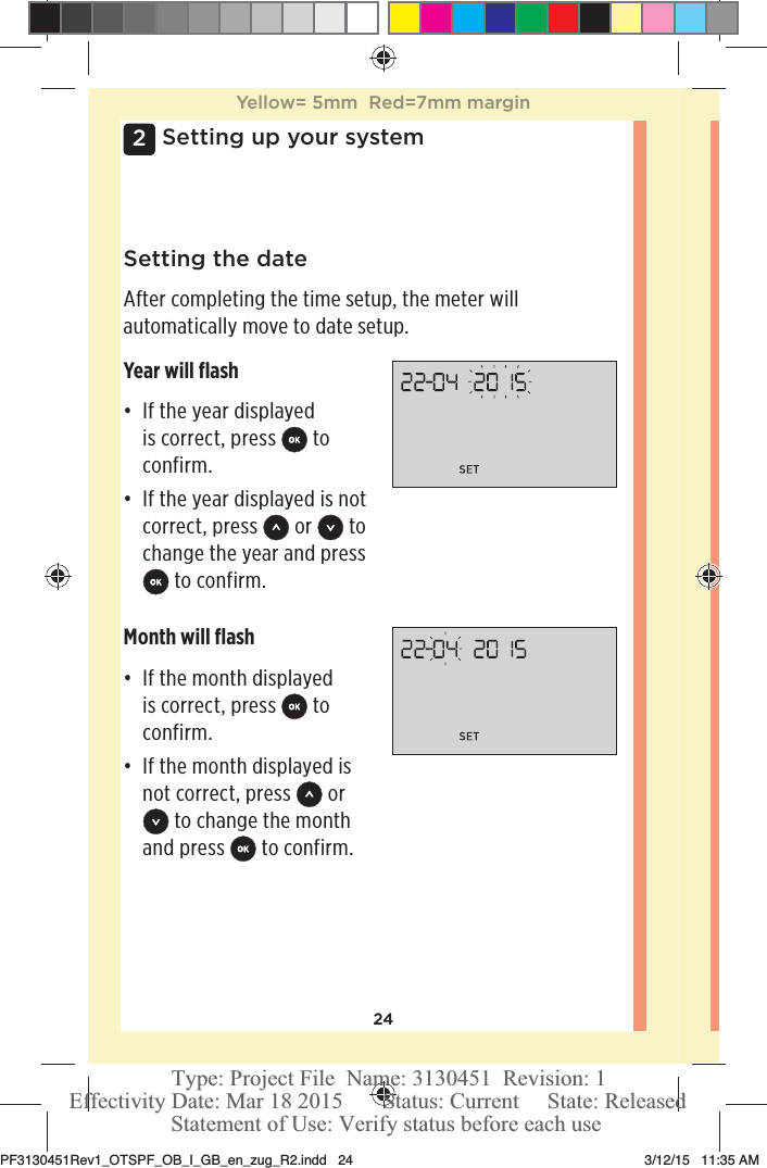 242Setting up your systemSetting the dateAfter completing the time setup, the meter will automatically move to date setup.Year will ﬂashđƫ If the year displayed is correct, press   to confirm.đƫ If the year displayed is not correct, press   or   to change the year and press  to confirm.Month will ﬂashđƫ If the month displayed is correct, press   to confirm.đƫ If the month displayed is not correct, press   or  to change the month and press   to confirm.Yellow= 5mm  Red=7mm marginPF3130451Rev1_OTSPF_OB_I_GB_en_zug_R2.indd   24 3/12/15   11:35 AM Statement of Use: Verify status before each useEffectivity Date: Mar 18 2015       Status: Current     State: ReleasedType: Project File  Name: 3130451  Revision: 1