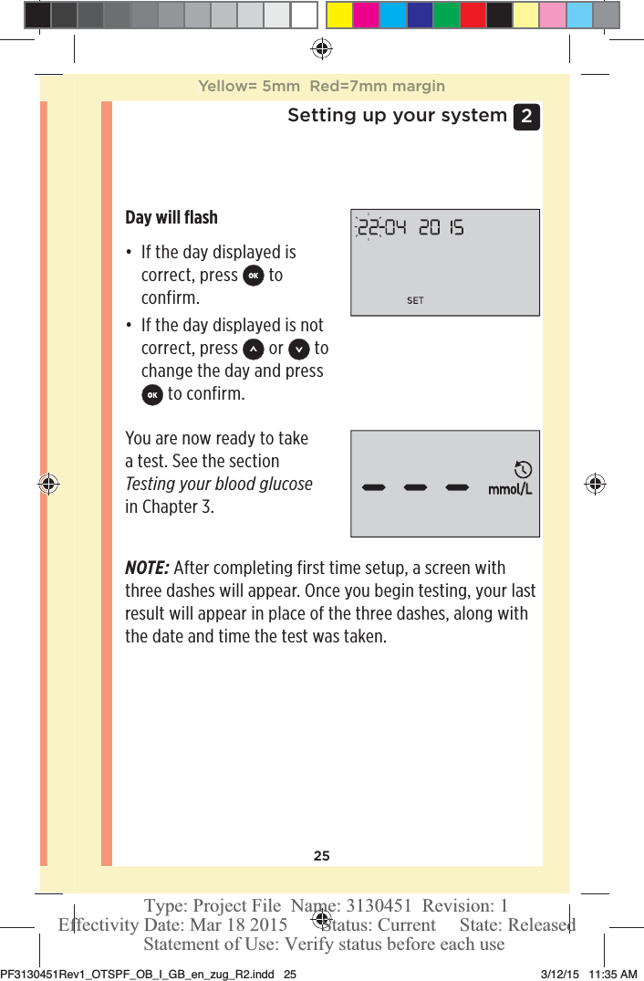 252 Setting up your systemDay will ﬂashđƫ If the day displayed is correct, press   to confirm. đƫ If the day displayed is not correct, press   or   to change the day and press  to confirm.You are now ready to take a test. See the section Testing your blood glucose in Chapter 3. NOTE: After completing first time setup, a screen with three dashes will appear. Once you begin testing, your last result will appear in place of the three dashes, along with the date and time the test was taken. Yellow= 5mm  Red=7mm marginPF3130451Rev1_OTSPF_OB_I_GB_en_zug_R2.indd   25 3/12/15   11:35 AM Statement of Use: Verify status before each useEffectivity Date: Mar 18 2015       Status: Current     State: ReleasedType: Project File  Name: 3130451  Revision: 1