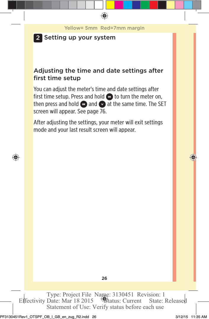 262Setting up your systemAdjusting the time and date settings after ﬁrst time setupYou can adjust the meter&apos;s time and date settings after first time setup. Press and hold   to turn the meter on, then press and hold   and   at the same time. The SET screen will appear. See page76.After adjusting the settings, your meter will exit settings mode and your last result screen will appear.Yellow= 5mm  Red=7mm marginPF3130451Rev1_OTSPF_OB_I_GB_en_zug_R2.indd   26 3/12/15   11:35 AM Statement of Use: Verify status before each useEffectivity Date: Mar 18 2015       Status: Current     State: ReleasedType: Project File  Name: 3130451  Revision: 1