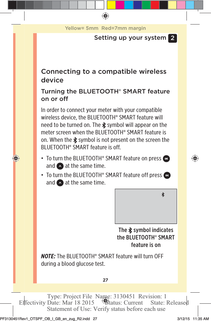 272 Setting up your systemConnecting to a compatible wireless device Turning the BLUETOOTH® SMART feature on or oIn order to connect your meter with your compatible wireless device, the BLUETOOTH® SMART feature will need to be turned on. The   symbol will appear on the meter screen when the BLUETOOTH® SMART feature is on. When the   symbol is not present on the screen the BLUETOOTH® SMART feature is off.đƫ To turn the BLUETOOTH® SMART feature on press   and   at the same time.đƫ To turn the BLUETOOTH® SMART feature off press   and   at the same time.The   symbol indicates the BLUETOOTH® SMART feature is onNOTE: The BLUETOOTH® SMART feature will turn OFF during a blood glucose test.Yellow= 5mm  Red=7mm marginPF3130451Rev1_OTSPF_OB_I_GB_en_zug_R2.indd   27 3/12/15   11:35 AM Statement of Use: Verify status before each useEffectivity Date: Mar 18 2015       Status: Current     State: ReleasedType: Project File  Name: 3130451  Revision: 1