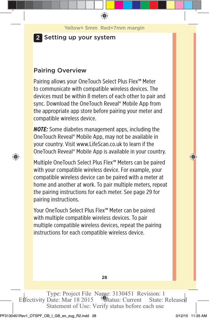 282Setting up your systemPairing OverviewPairing allows your OneTouchSelect Plus Flex™ Meter to communicate with compatible wireless devices. The devices must be within 8meters of each other to pair and sync. Download the OneTouchReveal® Mobile App from the appropriate app store before pairing your meter and compatible wireless device.NOTE: Some diabetes management apps, including the OneTouchReveal® Mobile App, may not be available in your country. Visit www.LifeScan.co.uk to learn if the OneTouchReveal® Mobile App is available in your country.Multiple OneTouchSelect Plus Flex™ Meters can be paired with your compatible wireless device. For example, your compatible wireless device can be paired with a meter at home and another at work. To pair multiple meters, repeat the pairing instructions for each meter. See page29 for pairing instructions. Your OneTouchSelect Plus Flex™ Meter can be paired with multiple compatible wireless devices. To pair multiple compatible wireless devices, repeat the pairing instructions for each compatible wireless device.Yellow= 5mm  Red=7mm marginPF3130451Rev1_OTSPF_OB_I_GB_en_zug_R2.indd   28 3/12/15   11:35 AM Statement of Use: Verify status before each useEffectivity Date: Mar 18 2015       Status: Current     State: ReleasedType: Project File  Name: 3130451  Revision: 1
