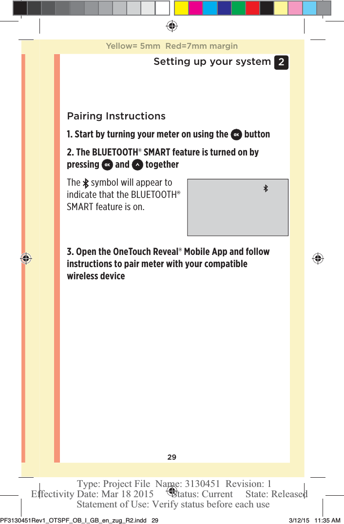 292 Setting up your systemPairing Instructions1. Start by turning your meter on using the   button2. The BLUETOOTH® SMART feature is turned on by pressing   and   togetherThe   symbol will appear to indicate that the BLUETOOTH® SMART feature is on. 3. Open the OneTouchReveal® Mobile App and follow instructions to pair meter with your compatible wireless deviceYellow= 5mm  Red=7mm marginPF3130451Rev1_OTSPF_OB_I_GB_en_zug_R2.indd   29 3/12/15   11:35 AM Statement of Use: Verify status before each useEffectivity Date: Mar 18 2015       Status: Current     State: ReleasedType: Project File  Name: 3130451  Revision: 1