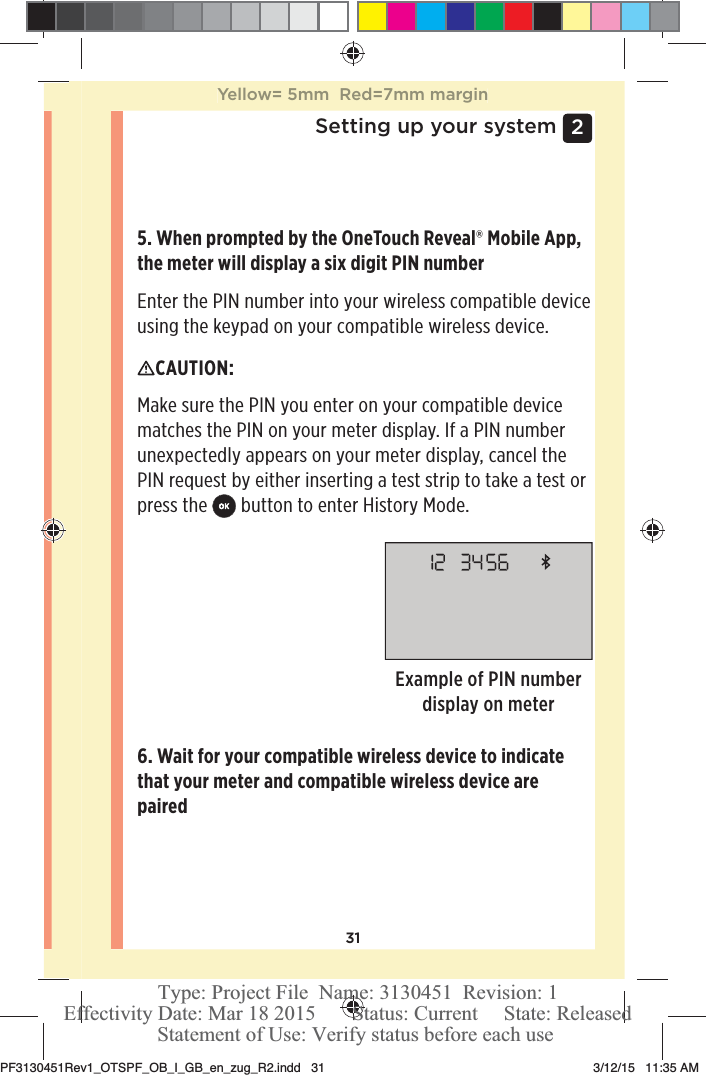 312 Setting up your system5. When prompted by the OneTouchReveal® Mobile App, the meter will display a six digit PIN numberEnter the PIN number into your wireless compatible device using the keypad on your compatible wireless device.Example of PIN number display on meterCAUTION: Make sure the PIN you enter on your compatible device matches the PIN on your meter display. If a PIN number unexpectedly appears on your meter display, cancel the PIN request by either inserting a test strip to take a test or press the  button to enter History Mode.6. Wait for your compatible wireless device to indicate that your meter and compatible wireless device are paired Yellow= 5mm  Red=7mm marginPF3130451Rev1_OTSPF_OB_I_GB_en_zug_R2.indd   31 3/12/15   11:35 AM Statement of Use: Verify status before each useEffectivity Date: Mar 18 2015       Status: Current     State: ReleasedType: Project File  Name: 3130451  Revision: 1