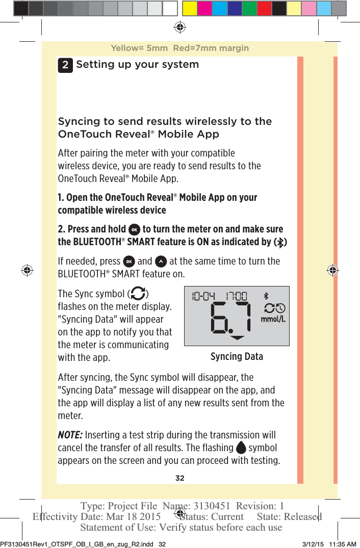 322Setting up your systemSyncing to send results wirelessly to the OneTouchReveal® Mobile AppAfter pairing the meter with your compatible wireless device, you are ready to send results to the OneTouchReveal® Mobile App.1. Open the OneTouchReveal® Mobile App on your compatible wireless device2. Press and hold   to turn the meter on and make sure the BLUETOOTH® SMART feature is ON as indicated by ( )If needed, press   and   at the same time to turn the BLUETOOTH® SMART feature on.The Sync symbol ( ) flashes on the meter display. &quot;Syncing Data&quot; will appear on the app to notify you that the meter is communicating with the app.  Syncing DataAfter syncing, the Sync symbol will disappear, the &quot;Syncing Data&quot; message will disappear on the app, and the app will display a list of any new results sent from the meter. NOTE: Inserting a test strip during the transmission will cancel the transfer of all results. The flashing  symbol appears on the screen and you can proceed with testing.Yellow= 5mm  Red=7mm marginPF3130451Rev1_OTSPF_OB_I_GB_en_zug_R2.indd   32 3/12/15   11:35 AM Statement of Use: Verify status before each useEffectivity Date: Mar 18 2015       Status: Current     State: ReleasedType: Project File  Name: 3130451  Revision: 1