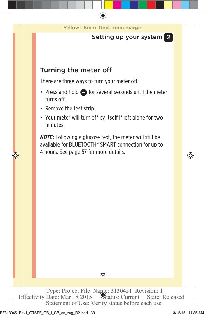 332 Setting up your systemTurning the meter oThere are three ways to turn your meter off:đƫ Press and hold   for several seconds until the meter turns off.đƫ Remove the test strip.đƫ Your meter will turn off by itself if left alone for two minutes.NOTE: Following a glucose test, the meter will still be available for BLUETOOTH® SMART connection for up to 4 hours. See page57 for more details.Yellow= 5mm  Red=7mm marginPF3130451Rev1_OTSPF_OB_I_GB_en_zug_R2.indd   33 3/12/15   11:35 AM Statement of Use: Verify status before each useEffectivity Date: Mar 18 2015       Status: Current     State: ReleasedType: Project File  Name: 3130451  Revision: 1