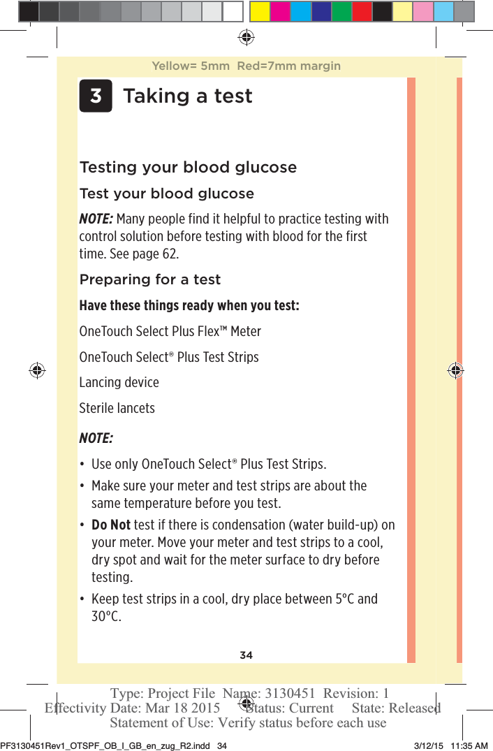 34Testing your blood glucoseTest your blood glucoseNOTE: Many people find it helpful to practice testing with control solution before testing with blood for the first time. See page62. Preparing for a testHave these things ready when you test: OneTouchSelect Plus Flex™ Meter OneTouchSelect® Plus Test Strips Lancing device Sterile lancets  3Taking a testNOTE: đƫ Use only OneTouchSelect® Plus Test Strips. đƫ Make sure your meter and test strips are about the same temperature before you test.đƫ Do Not test if there is condensation (water build-up) on your meter. Move your meter and test strips to a cool, dry spot and wait for the meter surface to dry before testing.đƫ Keep test strips in a cool, dry place between 5°C and 30°C. Yellow= 5mm  Red=7mm marginPF3130451Rev1_OTSPF_OB_I_GB_en_zug_R2.indd   34 3/12/15   11:35 AM Statement of Use: Verify status before each useEffectivity Date: Mar 18 2015       Status: Current     State: ReleasedType: Project File  Name: 3130451  Revision: 1