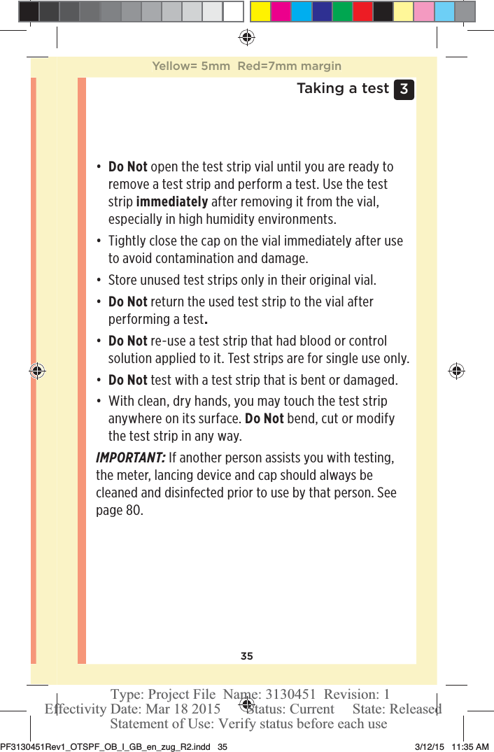 353 Taking a testđƫ Do Not open the test strip vial until you are ready to remove a test strip and perform a test. Use the test strip immediately after removing it from the vial, especially in high humidity environments. đƫ Tightly close the cap on the vial immediately after use to avoid contamination and damage.đƫ Store unused test strips only in their original vial.đƫ Do Not return the used test strip to the vial after performing a test.đƫ Do Not re-use a test strip that had blood or control solution applied to it. Test strips are for single use only.đƫ Do Not test with a test strip that is bent or damaged. đƫ With clean, dry hands, you may touch the test strip anywhere on its surface. Do Not bend, cut or modify the test strip in any way.IMPORTANT: If another person assists you with testing, the meter, lancing device and cap should always be cleaned and disinfected prior to use by that person. See page80.Yellow= 5mm  Red=7mm marginPF3130451Rev1_OTSPF_OB_I_GB_en_zug_R2.indd   35 3/12/15   11:35 AM Statement of Use: Verify status before each useEffectivity Date: Mar 18 2015       Status: Current     State: ReleasedType: Project File  Name: 3130451  Revision: 1