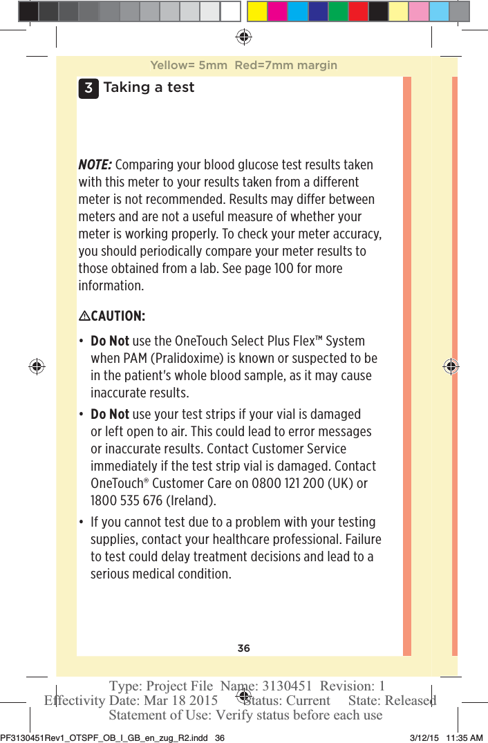 363 Taking a testNOTE: Comparing your blood glucose test results taken with this meter to your results taken from a different meter is not recommended. Results may differ between meters and are not a useful measure of whether your meter is working properly. To check your meter accuracy, you should periodically compare your meter results to those obtained from a lab. See page100 for more information.CAUTION: đƫ Do Not use the OneTouchSelect Plus Flex™ System when PAM (Pralidoxime) is known or suspected to be in the patient&apos;s whole blood sample, as it may cause inaccurate results. đƫ Do Not use your test strips if your vial is damaged or left open to air. This could lead to error messages or inaccurate results. Contact Customer Service immediately if the test strip vial is damaged. Contact OneTouch® Customer Care on 0800121200 (UK) or 1800535 676 (Ireland).đƫ If you cannot test due to a problem with your testing supplies, contact your healthcare professional. Failure to test could delay treatment decisions and lead to a serious medical condition.Yellow= 5mm  Red=7mm marginPF3130451Rev1_OTSPF_OB_I_GB_en_zug_R2.indd   36 3/12/15   11:35 AM Statement of Use: Verify status before each useEffectivity Date: Mar 18 2015       Status: Current     State: ReleasedType: Project File  Name: 3130451  Revision: 1