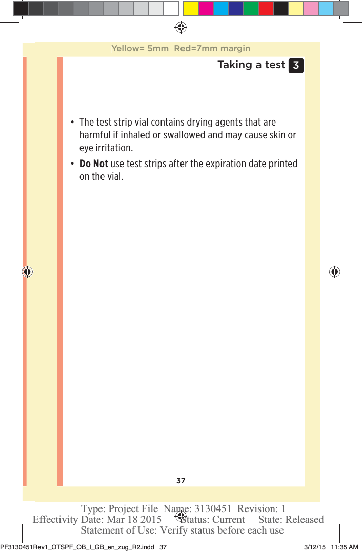 373 Taking a testđƫ The test strip vial contains drying agents that are harmful if inhaled or swallowed and may cause skin or eye irritation.đƫ Do Not use test strips after the expiration date printed on the vial. Yellow= 5mm  Red=7mm marginPF3130451Rev1_OTSPF_OB_I_GB_en_zug_R2.indd   37 3/12/15   11:35 AM Statement of Use: Verify status before each useEffectivity Date: Mar 18 2015       Status: Current     State: ReleasedType: Project File  Name: 3130451  Revision: 1