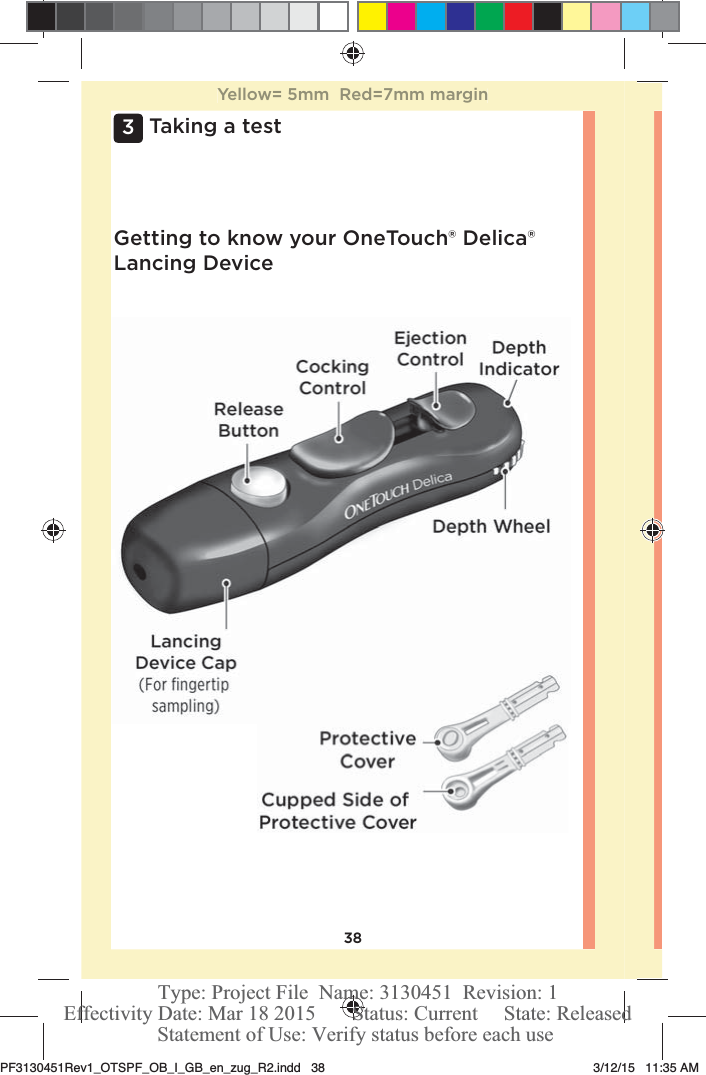 383 Taking a testGetting to know your OneTouch®Delica® Lancing DeviceYellow= 5mm  Red=7mm marginPF3130451Rev1_OTSPF_OB_I_GB_en_zug_R2.indd   38 3/12/15   11:35 AM Statement of Use: Verify status before each useEffectivity Date: Mar 18 2015       Status: Current     State: ReleasedType: Project File  Name: 3130451  Revision: 1