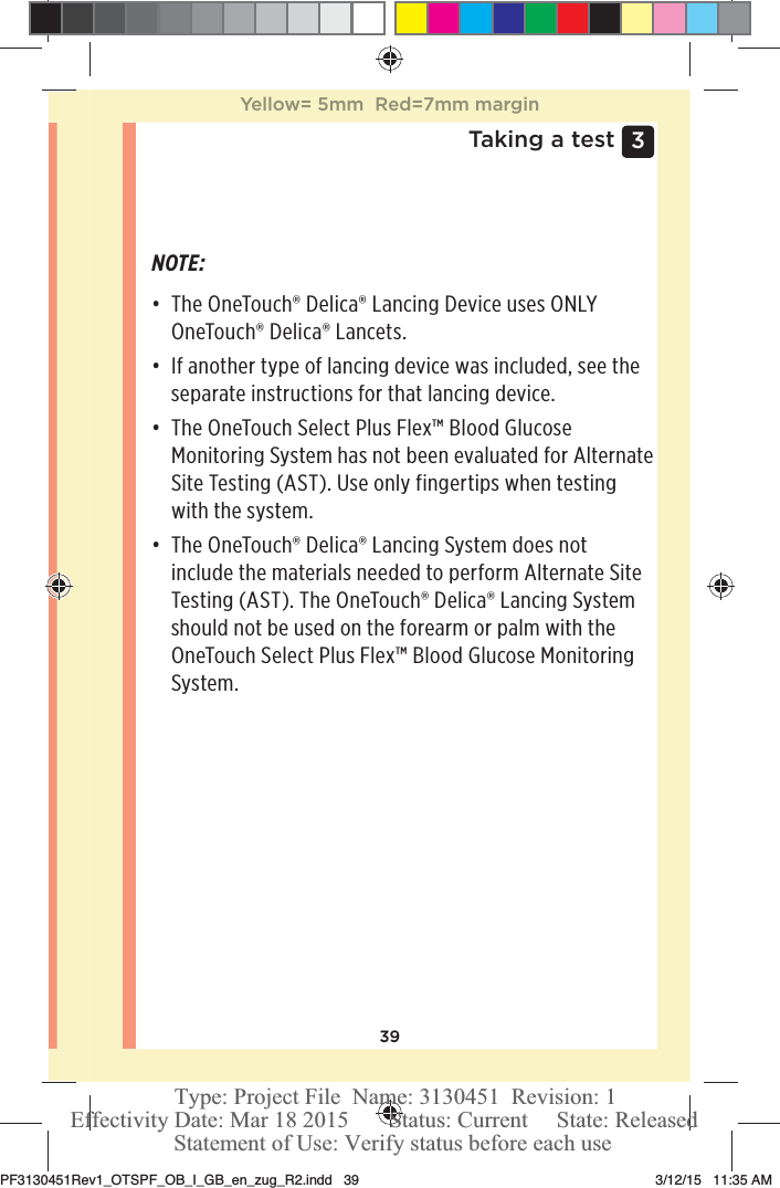 393 Taking a testNOTE: đƫ The OneTouch®Delica® Lancing Device uses ONLY OneTouch®Delica® Lancets. đƫ If another type of lancing device was included, see the separate instructions for that lancing device. đƫ The OneTouchSelect Plus Flex™ Blood Glucose Monitoring System has not been evaluated for Alternate Site Testing (AST). Use only fingertips when testing with the system. đƫ The OneTouch®Delica® Lancing System does not include the materials needed to perform Alternate Site Testing (AST). The OneTouch®Delica® Lancing System should not be used on the forearm or palm with the OneTouchSelect Plus Flex™ Blood Glucose Monitoring System. Yellow= 5mm  Red=7mm marginPF3130451Rev1_OTSPF_OB_I_GB_en_zug_R2.indd   39 3/12/15   11:35 AM Statement of Use: Verify status before each useEffectivity Date: Mar 18 2015       Status: Current     State: ReleasedType: Project File  Name: 3130451  Revision: 1